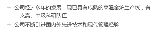 公司經(jīng)過多年的發(fā)展，現(xiàn)已具有成熟的高溫窯爐生產(chǎn)線，有一支高、中級科研隊伍